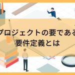 プロジェクトの要である要件定義とは