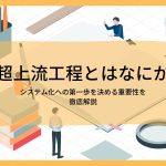 超上流工程とはなにか、システム化への第一歩を決める重要性を徹底解説
