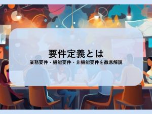 要件定義とは│業務要件・機能要件・非機能要件を徹底解説