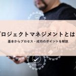 プロジェクトマネジメントとは？基本からプロセス・成功のポイントを解説