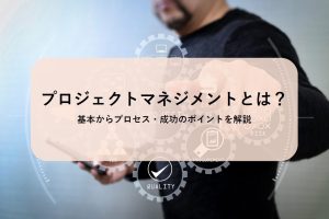 プロジェクトマネジメントとは?基本からプロセス・成功のポイントを解説